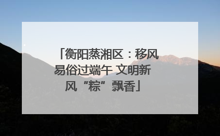 衡阳蒸湘区：移风易俗过端午 文明新风“粽”飘香