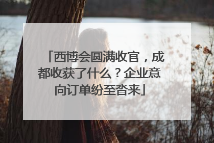 西博会圆满收官，成都收获了什么？企业意向订单纷至沓来