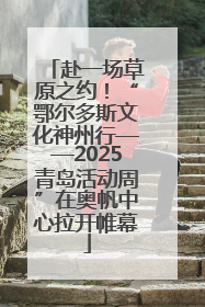 赴一场草原之约！“鄂尔多斯文化神州行——2025青岛活动周”在奥帆中心拉开帷幕