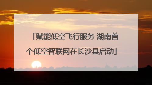 赋能低空飞行服务 湖南首个低空智联网在长沙县启动