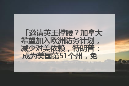 邀请英王撑腰？加拿大希望加入欧洲防务计划，减少对美依赖，特朗普：成为美国第51个州，免费用“金穹”