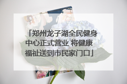 郑州龙子湖全民健身中心正式营业 将健康福祉送到市民家门口