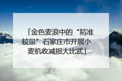 金色麦浪中的“精准较量”石家庄市开展小麦机收减损大比武