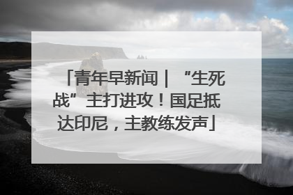 青年早新闻｜“生死战”主打进攻！国足抵达印尼，主教练发声