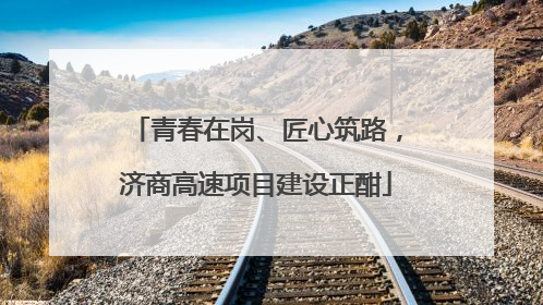 青春在岗、匠心筑路，济商高速项目建设正酣