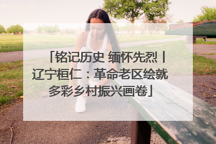 铭记历史 缅怀先烈丨辽宁桓仁：革命老区绘就多彩乡村振兴画卷