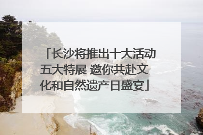 长沙将推出十大活动五大特展 邀你共赴文化和自然遗产日盛宴