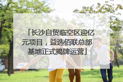 长沙自贸临空区迎亿元项目，益选佰联总部基地正式揭牌运营