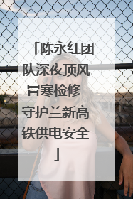 陈永红团队深夜顶风冒寒检修 守护兰新高铁供电安全