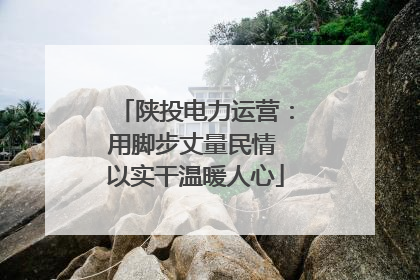 陕投电力运营：用脚步丈量民情 以实干温暖人心