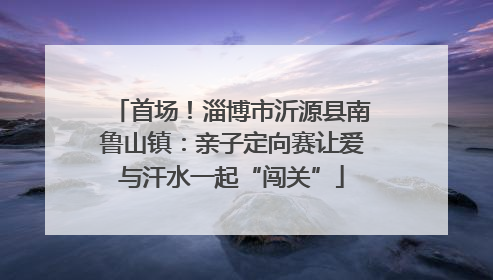 首场！淄博市沂源县南鲁山镇：亲子定向赛让爱与汗水一起“闯关”