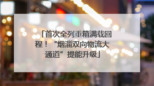 首次全列重箱满载回程！“烟淄双向物流大通道”提能升级