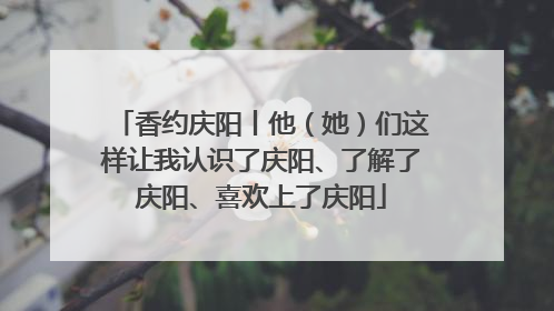 香约庆阳丨他（她）们这样让我认识了庆阳、了解了庆阳、喜欢上了庆阳