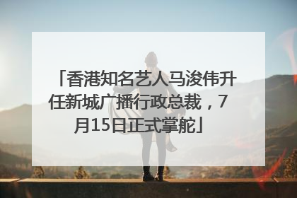 香港知名艺人马浚伟升任新城广播行政总裁，7月15日正式掌舵
