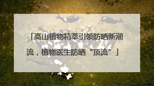 高山植物精萃引领防晒新潮流，植物医生防晒“顶流”
