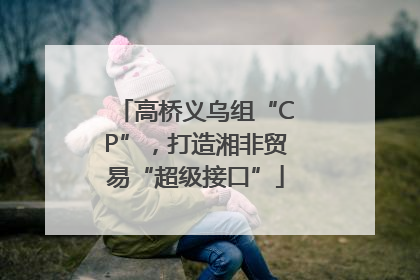 高桥义乌组“CP”，打造湘非贸易“超级接口”