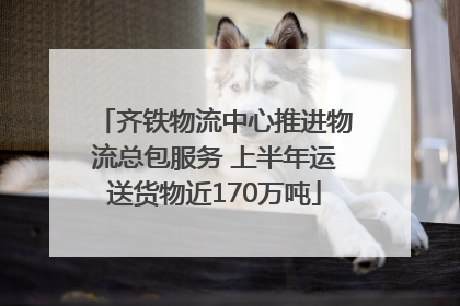 齐铁物流中心推进物流总包服务 上半年运送货物近170万吨