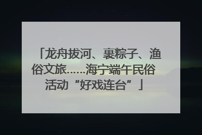 龙舟拔河、裹粽子、渔俗文旅……海宁端午民俗活动“好戏连台”