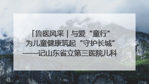 鲁医风采｜与爱“童行” 为儿童健康筑起“守护长城”——记山东省立第三医院儿科主任、主任医师马燕