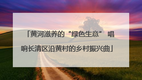 黄河滋养的“绿色生意” 唱响长清区沿黄村的乡村振兴曲