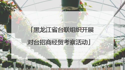 黑龙江省台联组织开展对台招商经贸考察活动