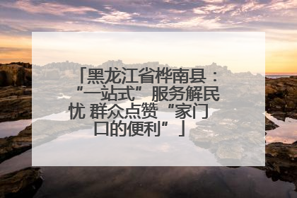 黑龙江省桦南县：“一站式”服务解民忧 群众点赞“家门口的便利”