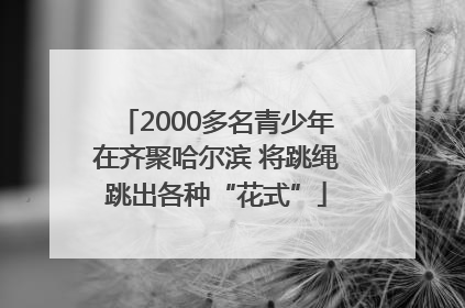 2000多名青少年在齐聚哈尔滨 将跳绳跳出各种“花式”
