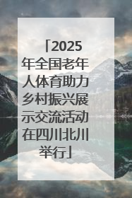 2025年全国老年人体育助力乡村振兴展示交流活动在四川北川举行
