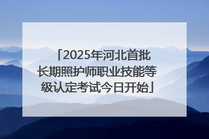 2025年河北首批长期照护师职业技能等级认定考试今日开始