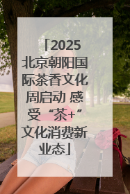 2025北京朝阳国际茶香文化周启动 感受“茶+”文化消费新业态