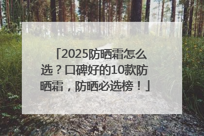 2025防晒霜怎么选？口碑好的10款防晒霜，防晒必选榜！
