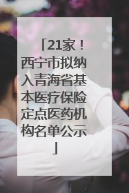 21家！西宁市拟纳入青海省基本医疗保险定点医药机构名单公示