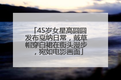 45岁女星高圆圆发布戛纳日常，戴草帽穿白裙在街头漫步，宛如电影画面