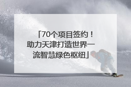 70个项目签约！助力天津打造世界一流智慧绿色枢纽