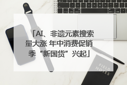 AI、非遗元素搜索量大涨 年中消费促销季“新国货”兴起